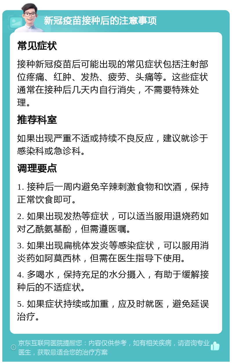 新冠疫苗接种后的注意事项 常见症状 接种新冠疫苗后可能出现的常见症状包括注射部位疼痛、红肿、发热、疲劳、头痛等。这些症状通常在接种后几天内自行消失，不需要特殊处理。 推荐科室 如果出现严重不适或持续不良反应，建议就诊于感染科或急诊科。 调理要点 1. 接种后一周内避免辛辣刺激食物和饮酒，保持正常饮食即可。 2. 如果出现发热等症状，可以适当服用退烧药如对乙酰氨基酚，但需遵医嘱。 3. 如果出现扁桃体发炎等感染症状，可以服用消炎药如阿莫西林，但需在医生指导下使用。 4. 多喝水，保持充足的水分摄入，有助于缓解接种后的不适症状。 5. 如果症状持续或加重，应及时就医，避免延误治疗。