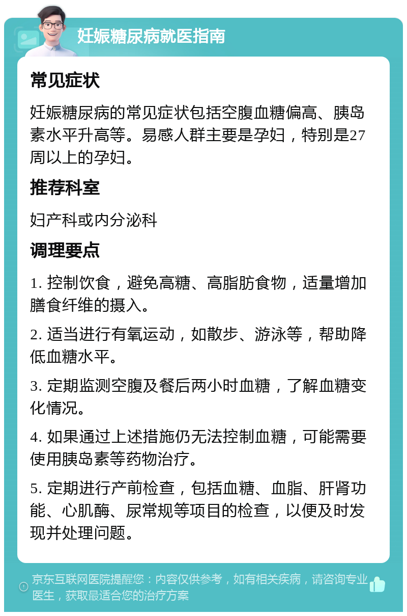 妊娠糖尿病就医指南 常见症状 妊娠糖尿病的常见症状包括空腹血糖偏高、胰岛素水平升高等。易感人群主要是孕妇，特别是27周以上的孕妇。 推荐科室 妇产科或内分泌科 调理要点 1. 控制饮食，避免高糖、高脂肪食物，适量增加膳食纤维的摄入。 2. 适当进行有氧运动，如散步、游泳等，帮助降低血糖水平。 3. 定期监测空腹及餐后两小时血糖，了解血糖变化情况。 4. 如果通过上述措施仍无法控制血糖，可能需要使用胰岛素等药物治疗。 5. 定期进行产前检查，包括血糖、血脂、肝肾功能、心肌酶、尿常规等项目的检查，以便及时发现并处理问题。