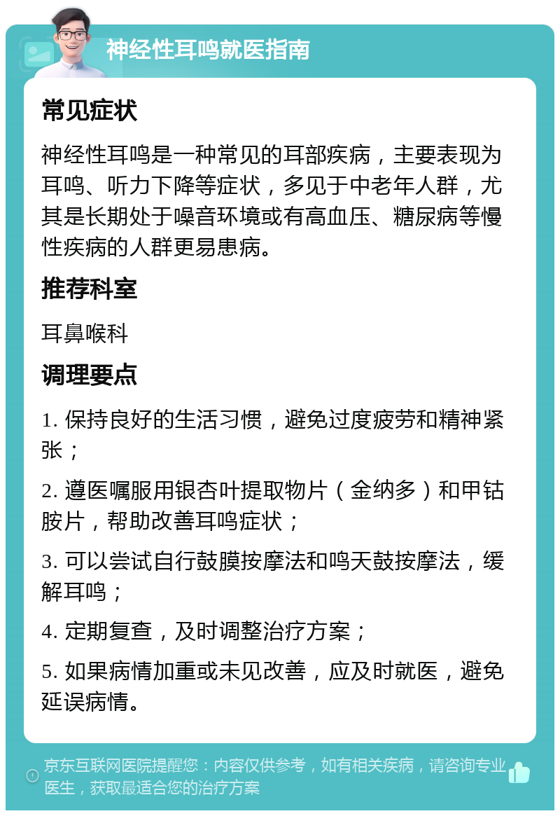 神经性耳鸣就医指南 常见症状 神经性耳鸣是一种常见的耳部疾病，主要表现为耳鸣、听力下降等症状，多见于中老年人群，尤其是长期处于噪音环境或有高血压、糖尿病等慢性疾病的人群更易患病。 推荐科室 耳鼻喉科 调理要点 1. 保持良好的生活习惯，避免过度疲劳和精神紧张； 2. 遵医嘱服用银杏叶提取物片（金纳多）和甲钴胺片，帮助改善耳鸣症状； 3. 可以尝试自行鼓膜按摩法和鸣天鼓按摩法，缓解耳鸣； 4. 定期复查，及时调整治疗方案； 5. 如果病情加重或未见改善，应及时就医，避免延误病情。