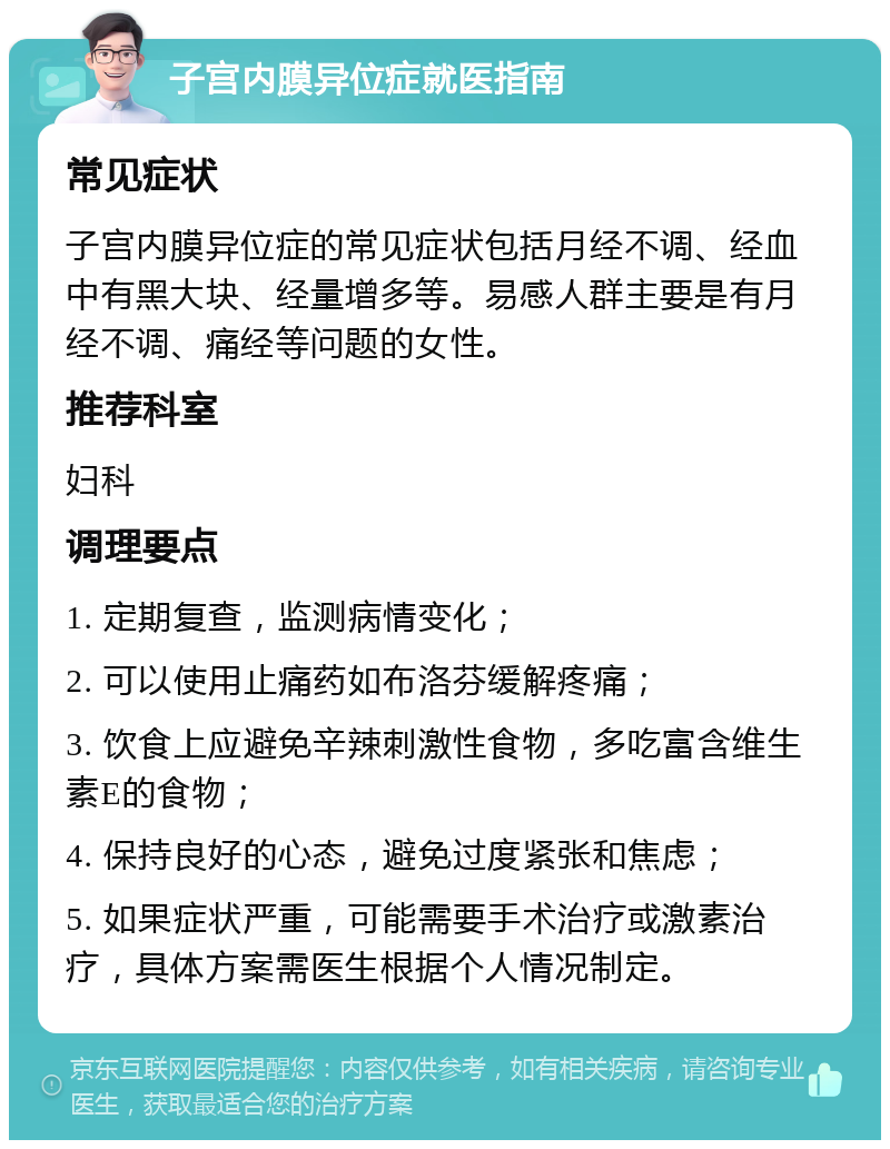 子宫内膜异位症就医指南 常见症状 子宫内膜异位症的常见症状包括月经不调、经血中有黑大块、经量增多等。易感人群主要是有月经不调、痛经等问题的女性。 推荐科室 妇科 调理要点 1. 定期复查，监测病情变化； 2. 可以使用止痛药如布洛芬缓解疼痛； 3. 饮食上应避免辛辣刺激性食物，多吃富含维生素E的食物； 4. 保持良好的心态，避免过度紧张和焦虑； 5. 如果症状严重，可能需要手术治疗或激素治疗，具体方案需医生根据个人情况制定。