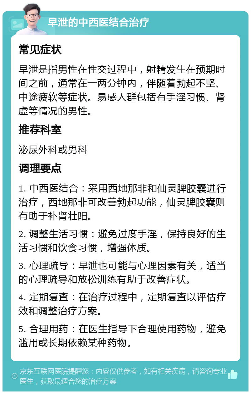 早泄的中西医结合治疗 常见症状 早泄是指男性在性交过程中，射精发生在预期时间之前，通常在一两分钟内，伴随着勃起不坚、中途疲软等症状。易感人群包括有手淫习惯、肾虚等情况的男性。 推荐科室 泌尿外科或男科 调理要点 1. 中西医结合：采用西地那非和仙灵脾胶囊进行治疗，西地那非可改善勃起功能，仙灵脾胶囊则有助于补肾壮阳。 2. 调整生活习惯：避免过度手淫，保持良好的生活习惯和饮食习惯，增强体质。 3. 心理疏导：早泄也可能与心理因素有关，适当的心理疏导和放松训练有助于改善症状。 4. 定期复查：在治疗过程中，定期复查以评估疗效和调整治疗方案。 5. 合理用药：在医生指导下合理使用药物，避免滥用或长期依赖某种药物。