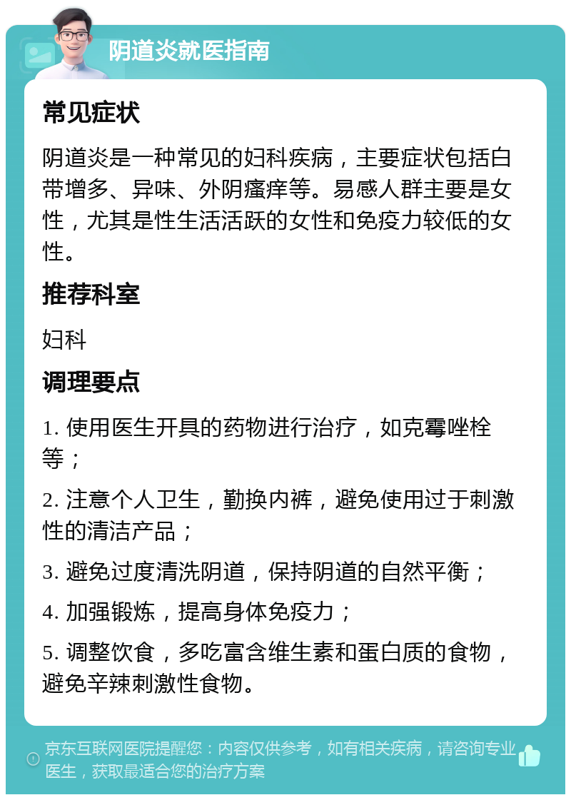 阴道炎就医指南 常见症状 阴道炎是一种常见的妇科疾病，主要症状包括白带增多、异味、外阴瘙痒等。易感人群主要是女性，尤其是性生活活跃的女性和免疫力较低的女性。 推荐科室 妇科 调理要点 1. 使用医生开具的药物进行治疗，如克霉唑栓等； 2. 注意个人卫生，勤换内裤，避免使用过于刺激性的清洁产品； 3. 避免过度清洗阴道，保持阴道的自然平衡； 4. 加强锻炼，提高身体免疫力； 5. 调整饮食，多吃富含维生素和蛋白质的食物，避免辛辣刺激性食物。