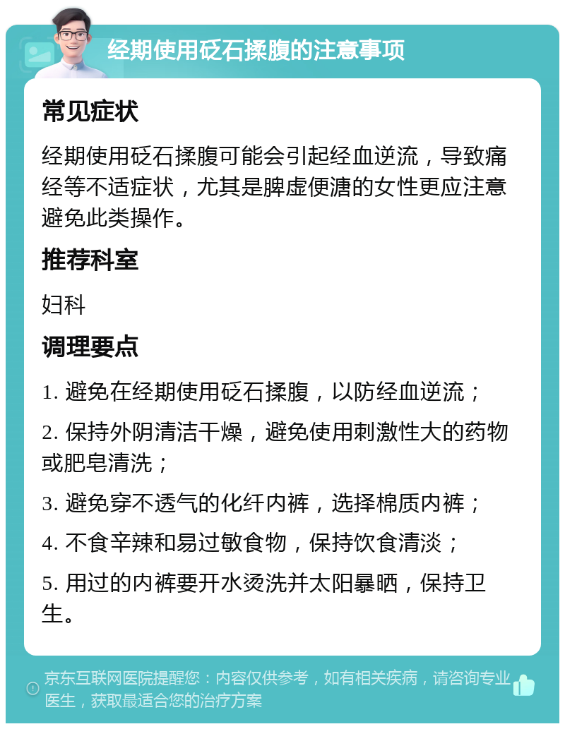 经期使用砭石揉腹的注意事项 常见症状 经期使用砭石揉腹可能会引起经血逆流，导致痛经等不适症状，尤其是脾虚便溏的女性更应注意避免此类操作。 推荐科室 妇科 调理要点 1. 避免在经期使用砭石揉腹，以防经血逆流； 2. 保持外阴清洁干燥，避免使用刺激性大的药物或肥皂清洗； 3. 避免穿不透气的化纤内裤，选择棉质内裤； 4. 不食辛辣和易过敏食物，保持饮食清淡； 5. 用过的内裤要开水烫洗并太阳暴晒，保持卫生。