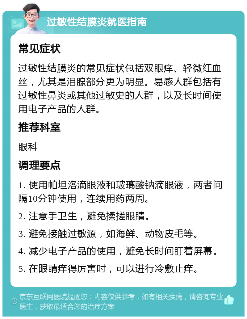 过敏性结膜炎就医指南 常见症状 过敏性结膜炎的常见症状包括双眼痒、轻微红血丝，尤其是泪腺部分更为明显。易感人群包括有过敏性鼻炎或其他过敏史的人群，以及长时间使用电子产品的人群。 推荐科室 眼科 调理要点 1. 使用帕坦洛滴眼液和玻璃酸钠滴眼液，两者间隔10分钟使用，连续用药两周。 2. 注意手卫生，避免揉搓眼睛。 3. 避免接触过敏源，如海鲜、动物皮毛等。 4. 减少电子产品的使用，避免长时间盯着屏幕。 5. 在眼睛痒得厉害时，可以进行冷敷止痒。