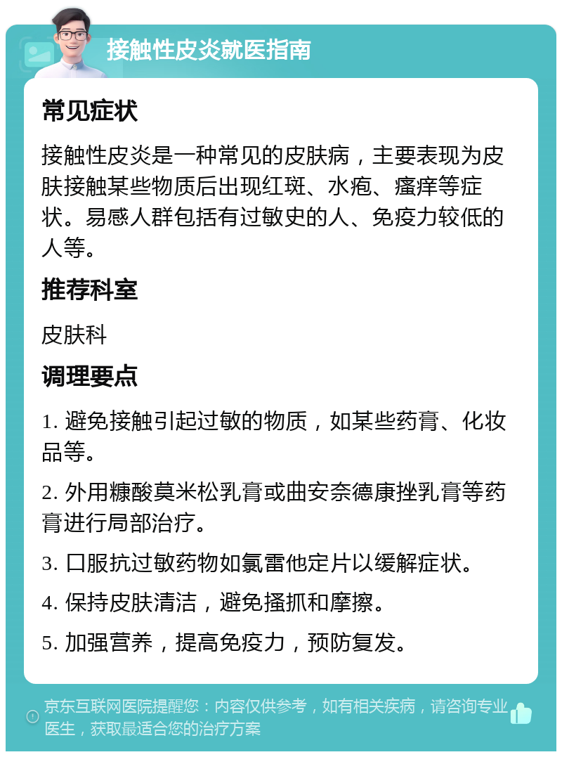 接触性皮炎就医指南 常见症状 接触性皮炎是一种常见的皮肤病，主要表现为皮肤接触某些物质后出现红斑、水疱、瘙痒等症状。易感人群包括有过敏史的人、免疫力较低的人等。 推荐科室 皮肤科 调理要点 1. 避免接触引起过敏的物质，如某些药膏、化妆品等。 2. 外用糠酸莫米松乳膏或曲安奈德康挫乳膏等药膏进行局部治疗。 3. 口服抗过敏药物如氯雷他定片以缓解症状。 4. 保持皮肤清洁，避免搔抓和摩擦。 5. 加强营养，提高免疫力，预防复发。