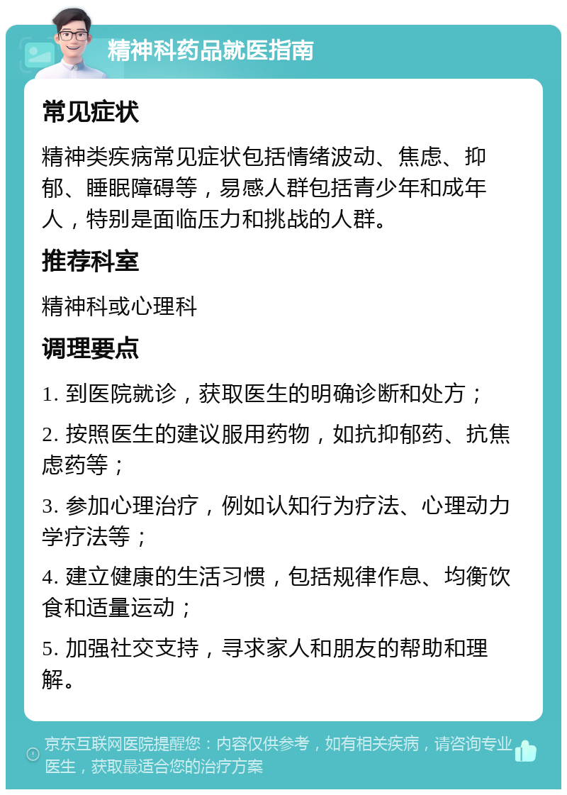 精神科药品就医指南 常见症状 精神类疾病常见症状包括情绪波动、焦虑、抑郁、睡眠障碍等，易感人群包括青少年和成年人，特别是面临压力和挑战的人群。 推荐科室 精神科或心理科 调理要点 1. 到医院就诊，获取医生的明确诊断和处方； 2. 按照医生的建议服用药物，如抗抑郁药、抗焦虑药等； 3. 参加心理治疗，例如认知行为疗法、心理动力学疗法等； 4. 建立健康的生活习惯，包括规律作息、均衡饮食和适量运动； 5. 加强社交支持，寻求家人和朋友的帮助和理解。