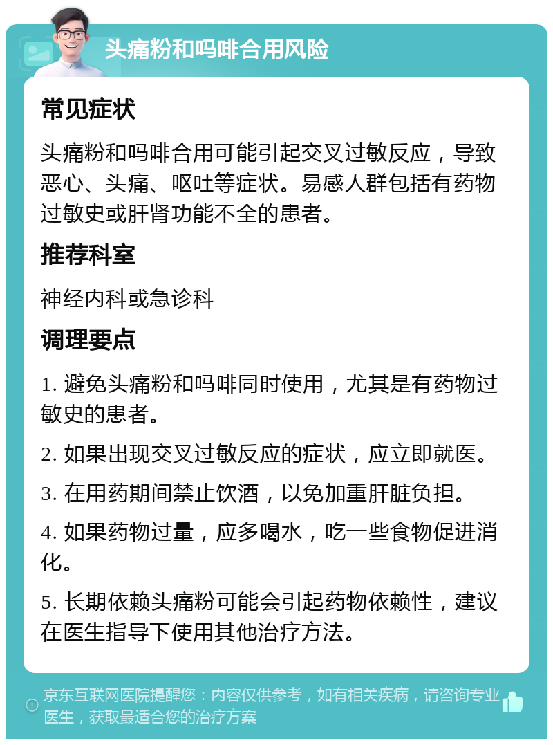 头痛粉和吗啡合用风险 常见症状 头痛粉和吗啡合用可能引起交叉过敏反应，导致恶心、头痛、呕吐等症状。易感人群包括有药物过敏史或肝肾功能不全的患者。 推荐科室 神经内科或急诊科 调理要点 1. 避免头痛粉和吗啡同时使用，尤其是有药物过敏史的患者。 2. 如果出现交叉过敏反应的症状，应立即就医。 3. 在用药期间禁止饮酒，以免加重肝脏负担。 4. 如果药物过量，应多喝水，吃一些食物促进消化。 5. 长期依赖头痛粉可能会引起药物依赖性，建议在医生指导下使用其他治疗方法。