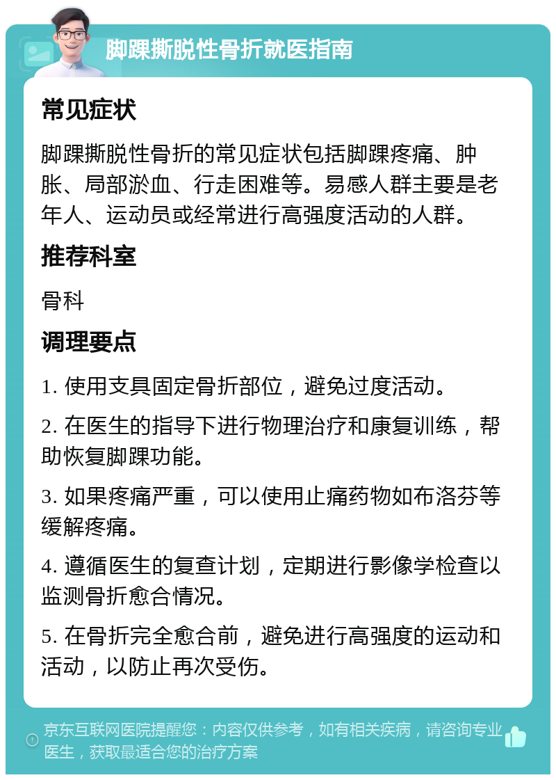 脚踝撕脱性骨折就医指南 常见症状 脚踝撕脱性骨折的常见症状包括脚踝疼痛、肿胀、局部淤血、行走困难等。易感人群主要是老年人、运动员或经常进行高强度活动的人群。 推荐科室 骨科 调理要点 1. 使用支具固定骨折部位，避免过度活动。 2. 在医生的指导下进行物理治疗和康复训练，帮助恢复脚踝功能。 3. 如果疼痛严重，可以使用止痛药物如布洛芬等缓解疼痛。 4. 遵循医生的复查计划，定期进行影像学检查以监测骨折愈合情况。 5. 在骨折完全愈合前，避免进行高强度的运动和活动，以防止再次受伤。