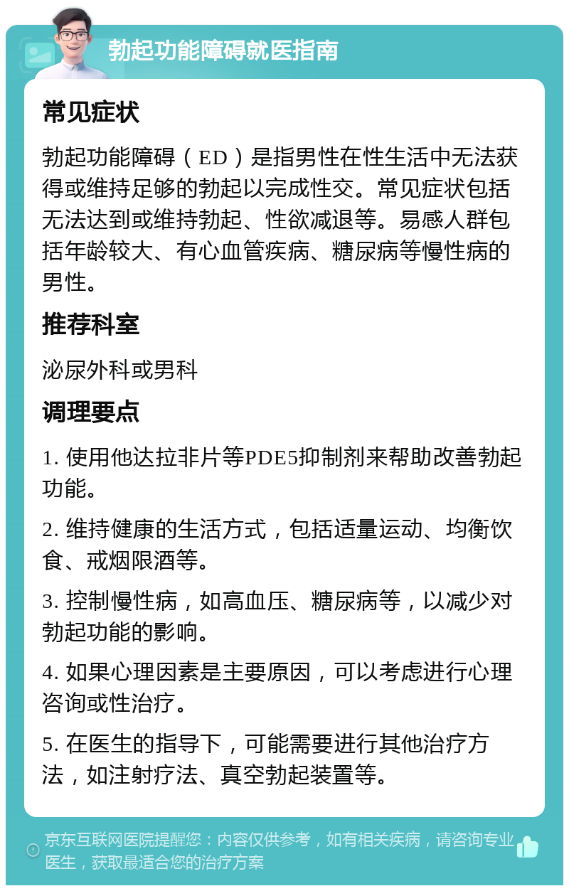 勃起功能障碍就医指南 常见症状 勃起功能障碍（ED）是指男性在性生活中无法获得或维持足够的勃起以完成性交。常见症状包括无法达到或维持勃起、性欲减退等。易感人群包括年龄较大、有心血管疾病、糖尿病等慢性病的男性。 推荐科室 泌尿外科或男科 调理要点 1. 使用他达拉非片等PDE5抑制剂来帮助改善勃起功能。 2. 维持健康的生活方式，包括适量运动、均衡饮食、戒烟限酒等。 3. 控制慢性病，如高血压、糖尿病等，以减少对勃起功能的影响。 4. 如果心理因素是主要原因，可以考虑进行心理咨询或性治疗。 5. 在医生的指导下，可能需要进行其他治疗方法，如注射疗法、真空勃起装置等。