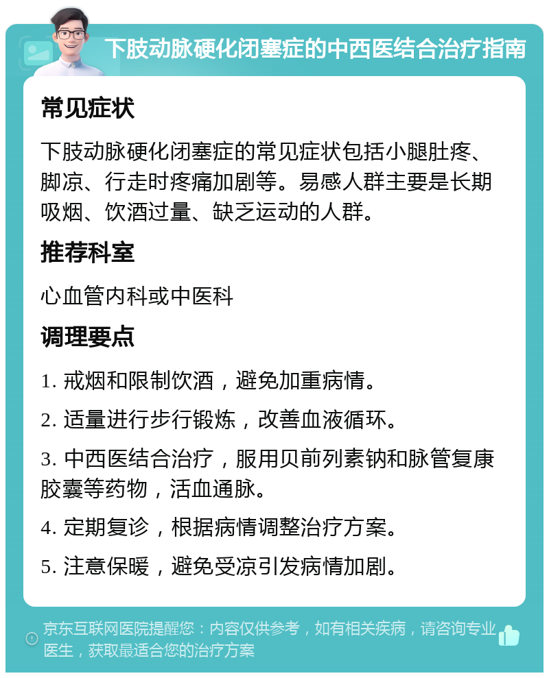 下肢动脉硬化闭塞症的中西医结合治疗指南 常见症状 下肢动脉硬化闭塞症的常见症状包括小腿肚疼、脚凉、行走时疼痛加剧等。易感人群主要是长期吸烟、饮酒过量、缺乏运动的人群。 推荐科室 心血管内科或中医科 调理要点 1. 戒烟和限制饮酒，避免加重病情。 2. 适量进行步行锻炼，改善血液循环。 3. 中西医结合治疗，服用贝前列素钠和脉管复康胶囊等药物，活血通脉。 4. 定期复诊，根据病情调整治疗方案。 5. 注意保暖，避免受凉引发病情加剧。