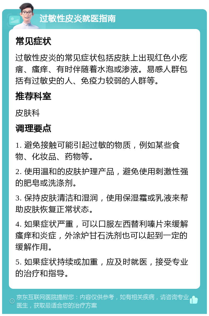 过敏性皮炎就医指南 常见症状 过敏性皮炎的常见症状包括皮肤上出现红色小疙瘩、瘙痒、有时伴随着水泡或渗液。易感人群包括有过敏史的人、免疫力较弱的人群等。 推荐科室 皮肤科 调理要点 1. 避免接触可能引起过敏的物质，例如某些食物、化妆品、药物等。 2. 使用温和的皮肤护理产品，避免使用刺激性强的肥皂或洗涤剂。 3. 保持皮肤清洁和湿润，使用保湿霜或乳液来帮助皮肤恢复正常状态。 4. 如果症状严重，可以口服左西替利嗪片来缓解瘙痒和炎症，外涂炉甘石洗剂也可以起到一定的缓解作用。 5. 如果症状持续或加重，应及时就医，接受专业的治疗和指导。