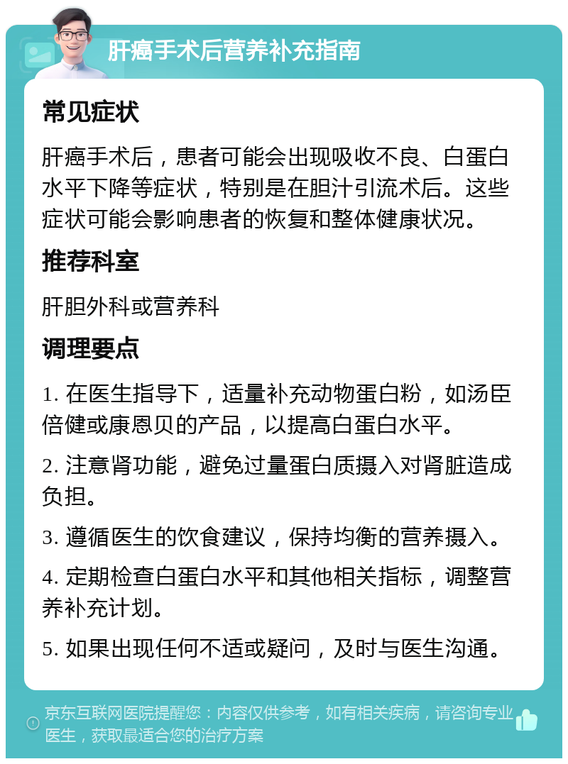 肝癌手术后营养补充指南 常见症状 肝癌手术后，患者可能会出现吸收不良、白蛋白水平下降等症状，特别是在胆汁引流术后。这些症状可能会影响患者的恢复和整体健康状况。 推荐科室 肝胆外科或营养科 调理要点 1. 在医生指导下，适量补充动物蛋白粉，如汤臣倍健或康恩贝的产品，以提高白蛋白水平。 2. 注意肾功能，避免过量蛋白质摄入对肾脏造成负担。 3. 遵循医生的饮食建议，保持均衡的营养摄入。 4. 定期检查白蛋白水平和其他相关指标，调整营养补充计划。 5. 如果出现任何不适或疑问，及时与医生沟通。