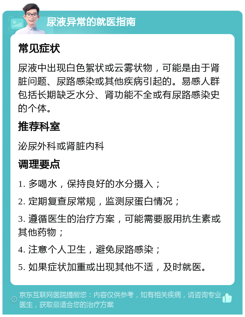 尿液异常的就医指南 常见症状 尿液中出现白色絮状或云雾状物，可能是由于肾脏问题、尿路感染或其他疾病引起的。易感人群包括长期缺乏水分、肾功能不全或有尿路感染史的个体。 推荐科室 泌尿外科或肾脏内科 调理要点 1. 多喝水，保持良好的水分摄入； 2. 定期复查尿常规，监测尿蛋白情况； 3. 遵循医生的治疗方案，可能需要服用抗生素或其他药物； 4. 注意个人卫生，避免尿路感染； 5. 如果症状加重或出现其他不适，及时就医。