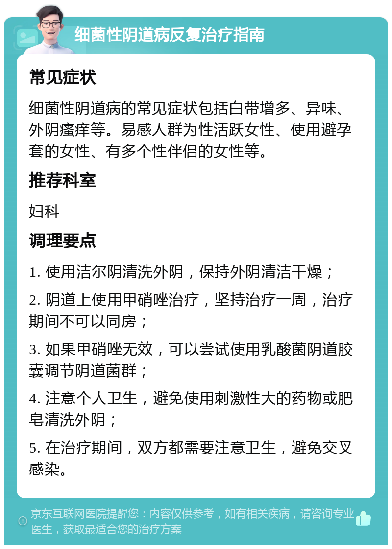 细菌性阴道病反复治疗指南 常见症状 细菌性阴道病的常见症状包括白带增多、异味、外阴瘙痒等。易感人群为性活跃女性、使用避孕套的女性、有多个性伴侣的女性等。 推荐科室 妇科 调理要点 1. 使用洁尔阴清洗外阴，保持外阴清洁干燥； 2. 阴道上使用甲硝唑治疗，坚持治疗一周，治疗期间不可以同房； 3. 如果甲硝唑无效，可以尝试使用乳酸菌阴道胶囊调节阴道菌群； 4. 注意个人卫生，避免使用刺激性大的药物或肥皂清洗外阴； 5. 在治疗期间，双方都需要注意卫生，避免交叉感染。