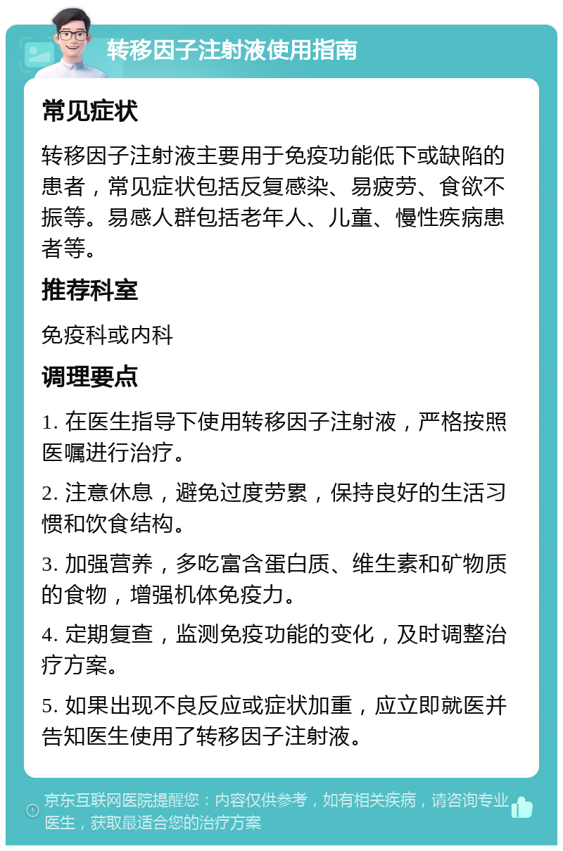 转移因子注射液使用指南 常见症状 转移因子注射液主要用于免疫功能低下或缺陷的患者，常见症状包括反复感染、易疲劳、食欲不振等。易感人群包括老年人、儿童、慢性疾病患者等。 推荐科室 免疫科或内科 调理要点 1. 在医生指导下使用转移因子注射液，严格按照医嘱进行治疗。 2. 注意休息，避免过度劳累，保持良好的生活习惯和饮食结构。 3. 加强营养，多吃富含蛋白质、维生素和矿物质的食物，增强机体免疫力。 4. 定期复查，监测免疫功能的变化，及时调整治疗方案。 5. 如果出现不良反应或症状加重，应立即就医并告知医生使用了转移因子注射液。