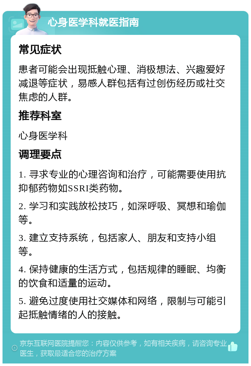 心身医学科就医指南 常见症状 患者可能会出现抵触心理、消极想法、兴趣爱好减退等症状，易感人群包括有过创伤经历或社交焦虑的人群。 推荐科室 心身医学科 调理要点 1. 寻求专业的心理咨询和治疗，可能需要使用抗抑郁药物如SSRI类药物。 2. 学习和实践放松技巧，如深呼吸、冥想和瑜伽等。 3. 建立支持系统，包括家人、朋友和支持小组等。 4. 保持健康的生活方式，包括规律的睡眠、均衡的饮食和适量的运动。 5. 避免过度使用社交媒体和网络，限制与可能引起抵触情绪的人的接触。