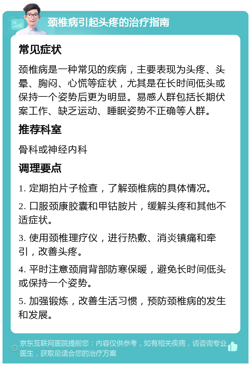 颈椎病引起头疼的治疗指南 常见症状 颈椎病是一种常见的疾病，主要表现为头疼、头晕、胸闷、心慌等症状，尤其是在长时间低头或保持一个姿势后更为明显。易感人群包括长期伏案工作、缺乏运动、睡眠姿势不正确等人群。 推荐科室 骨科或神经内科 调理要点 1. 定期拍片子检查，了解颈椎病的具体情况。 2. 口服颈康胶囊和甲钴胺片，缓解头疼和其他不适症状。 3. 使用颈椎理疗仪，进行热敷、消炎镇痛和牵引，改善头疼。 4. 平时注意颈肩背部防寒保暖，避免长时间低头或保持一个姿势。 5. 加强锻炼，改善生活习惯，预防颈椎病的发生和发展。