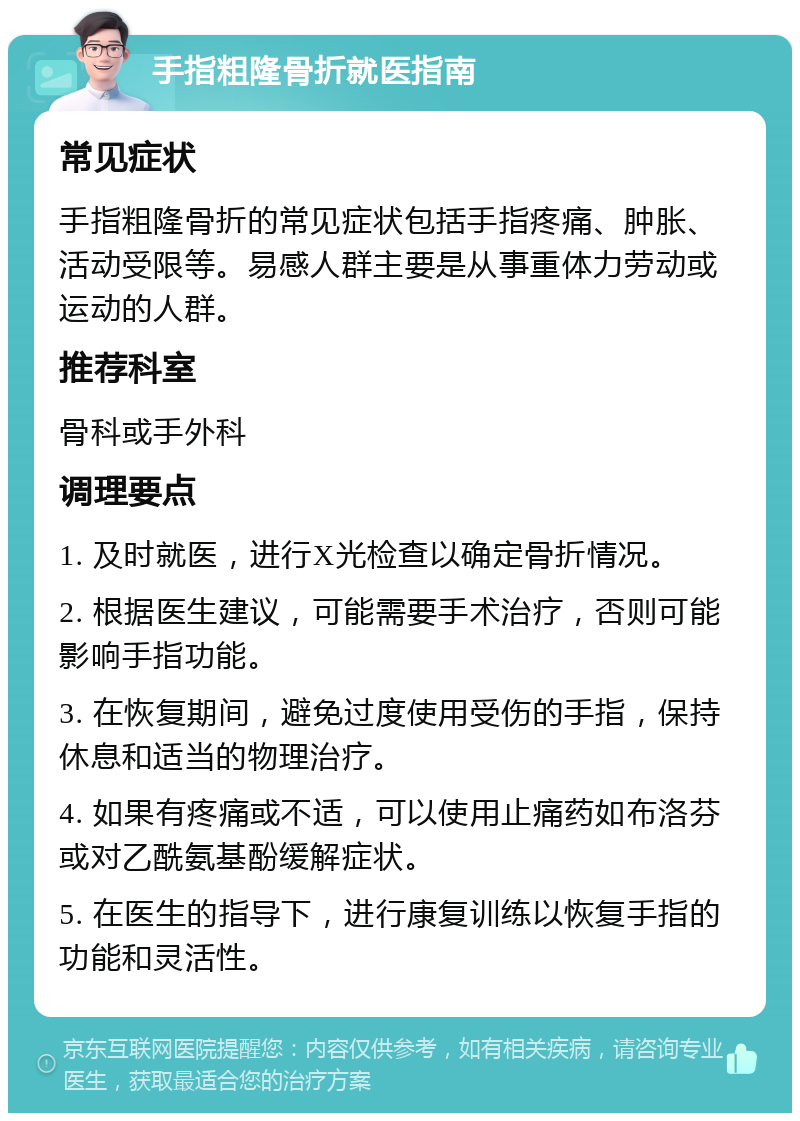 手指粗隆骨折就医指南 常见症状 手指粗隆骨折的常见症状包括手指疼痛、肿胀、活动受限等。易感人群主要是从事重体力劳动或运动的人群。 推荐科室 骨科或手外科 调理要点 1. 及时就医，进行X光检查以确定骨折情况。 2. 根据医生建议，可能需要手术治疗，否则可能影响手指功能。 3. 在恢复期间，避免过度使用受伤的手指，保持休息和适当的物理治疗。 4. 如果有疼痛或不适，可以使用止痛药如布洛芬或对乙酰氨基酚缓解症状。 5. 在医生的指导下，进行康复训练以恢复手指的功能和灵活性。