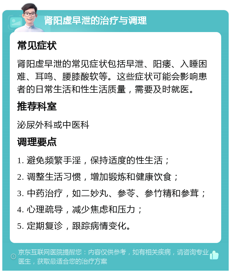 肾阳虚早泄的治疗与调理 常见症状 肾阳虚早泄的常见症状包括早泄、阳痿、入睡困难、耳鸣、腰膝酸软等。这些症状可能会影响患者的日常生活和性生活质量，需要及时就医。 推荐科室 泌尿外科或中医科 调理要点 1. 避免频繁手淫，保持适度的性生活； 2. 调整生活习惯，增加锻炼和健康饮食； 3. 中药治疗，如二妙丸、参苓、参竹精和参茸； 4. 心理疏导，减少焦虑和压力； 5. 定期复诊，跟踪病情变化。