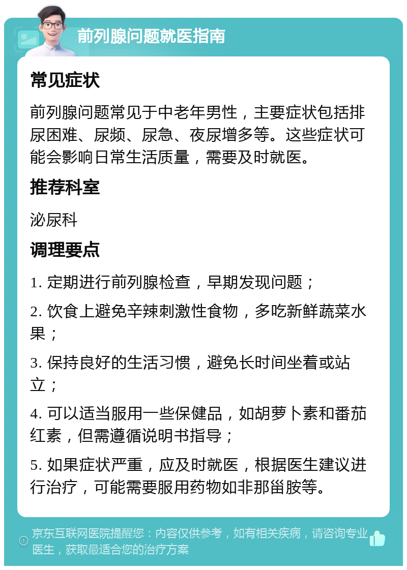 前列腺问题就医指南 常见症状 前列腺问题常见于中老年男性，主要症状包括排尿困难、尿频、尿急、夜尿增多等。这些症状可能会影响日常生活质量，需要及时就医。 推荐科室 泌尿科 调理要点 1. 定期进行前列腺检查，早期发现问题； 2. 饮食上避免辛辣刺激性食物，多吃新鲜蔬菜水果； 3. 保持良好的生活习惯，避免长时间坐着或站立； 4. 可以适当服用一些保健品，如胡萝卜素和番茄红素，但需遵循说明书指导； 5. 如果症状严重，应及时就医，根据医生建议进行治疗，可能需要服用药物如非那甾胺等。