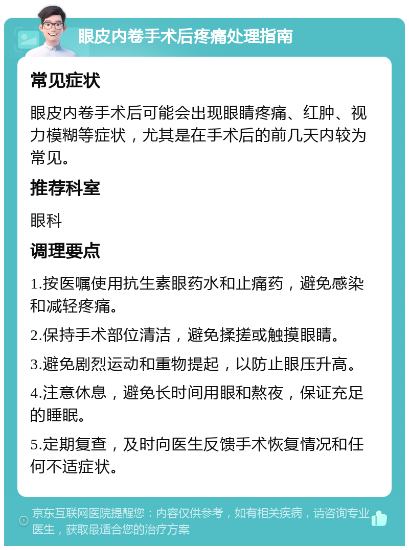 眼皮内卷手术后疼痛处理指南 常见症状 眼皮内卷手术后可能会出现眼睛疼痛、红肿、视力模糊等症状，尤其是在手术后的前几天内较为常见。 推荐科室 眼科 调理要点 1.按医嘱使用抗生素眼药水和止痛药，避免感染和减轻疼痛。 2.保持手术部位清洁，避免揉搓或触摸眼睛。 3.避免剧烈运动和重物提起，以防止眼压升高。 4.注意休息，避免长时间用眼和熬夜，保证充足的睡眠。 5.定期复查，及时向医生反馈手术恢复情况和任何不适症状。