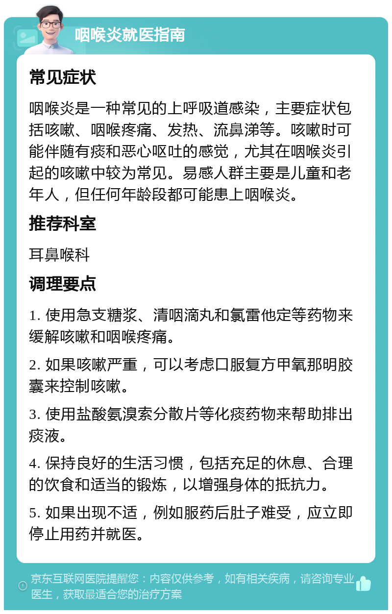 咽喉炎就医指南 常见症状 咽喉炎是一种常见的上呼吸道感染，主要症状包括咳嗽、咽喉疼痛、发热、流鼻涕等。咳嗽时可能伴随有痰和恶心呕吐的感觉，尤其在咽喉炎引起的咳嗽中较为常见。易感人群主要是儿童和老年人，但任何年龄段都可能患上咽喉炎。 推荐科室 耳鼻喉科 调理要点 1. 使用急支糖浆、清咽滴丸和氯雷他定等药物来缓解咳嗽和咽喉疼痛。 2. 如果咳嗽严重，可以考虑口服复方甲氧那明胶囊来控制咳嗽。 3. 使用盐酸氨溴索分散片等化痰药物来帮助排出痰液。 4. 保持良好的生活习惯，包括充足的休息、合理的饮食和适当的锻炼，以增强身体的抵抗力。 5. 如果出现不适，例如服药后肚子难受，应立即停止用药并就医。