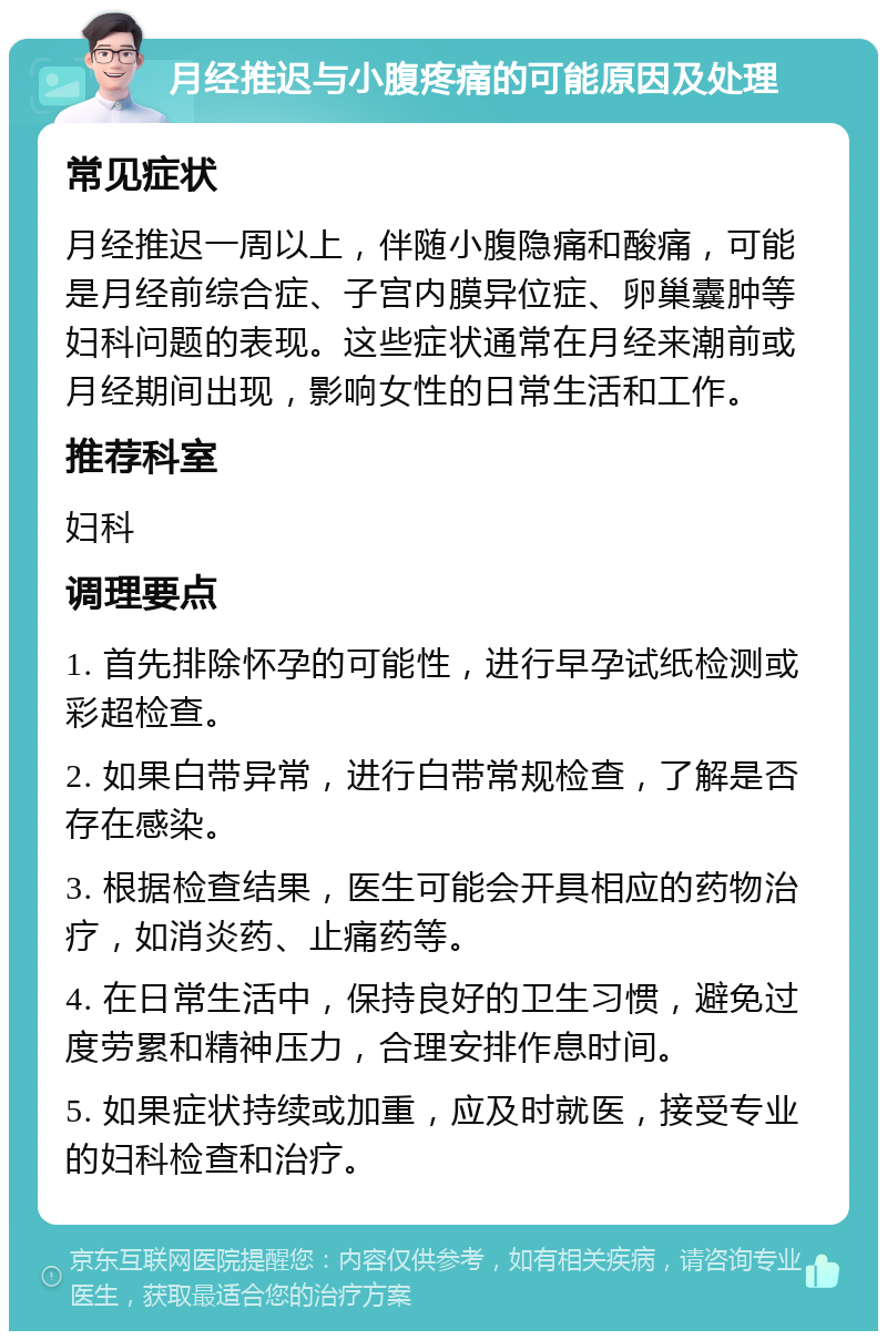 月经推迟与小腹疼痛的可能原因及处理 常见症状 月经推迟一周以上，伴随小腹隐痛和酸痛，可能是月经前综合症、子宫内膜异位症、卵巢囊肿等妇科问题的表现。这些症状通常在月经来潮前或月经期间出现，影响女性的日常生活和工作。 推荐科室 妇科 调理要点 1. 首先排除怀孕的可能性，进行早孕试纸检测或彩超检查。 2. 如果白带异常，进行白带常规检查，了解是否存在感染。 3. 根据检查结果，医生可能会开具相应的药物治疗，如消炎药、止痛药等。 4. 在日常生活中，保持良好的卫生习惯，避免过度劳累和精神压力，合理安排作息时间。 5. 如果症状持续或加重，应及时就医，接受专业的妇科检查和治疗。