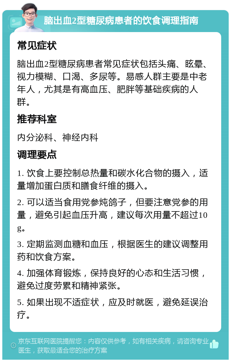 脑出血2型糖尿病患者的饮食调理指南 常见症状 脑出血2型糖尿病患者常见症状包括头痛、眩晕、视力模糊、口渴、多尿等。易感人群主要是中老年人，尤其是有高血压、肥胖等基础疾病的人群。 推荐科室 内分泌科、神经内科 调理要点 1. 饮食上要控制总热量和碳水化合物的摄入，适量增加蛋白质和膳食纤维的摄入。 2. 可以适当食用党参炖鸽子，但要注意党参的用量，避免引起血压升高，建议每次用量不超过10g。 3. 定期监测血糖和血压，根据医生的建议调整用药和饮食方案。 4. 加强体育锻炼，保持良好的心态和生活习惯，避免过度劳累和精神紧张。 5. 如果出现不适症状，应及时就医，避免延误治疗。