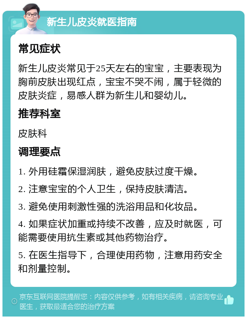 新生儿皮炎就医指南 常见症状 新生儿皮炎常见于25天左右的宝宝，主要表现为胸前皮肤出现红点，宝宝不哭不闹，属于轻微的皮肤炎症，易感人群为新生儿和婴幼儿。 推荐科室 皮肤科 调理要点 1. 外用硅霜保湿润肤，避免皮肤过度干燥。 2. 注意宝宝的个人卫生，保持皮肤清洁。 3. 避免使用刺激性强的洗浴用品和化妆品。 4. 如果症状加重或持续不改善，应及时就医，可能需要使用抗生素或其他药物治疗。 5. 在医生指导下，合理使用药物，注意用药安全和剂量控制。