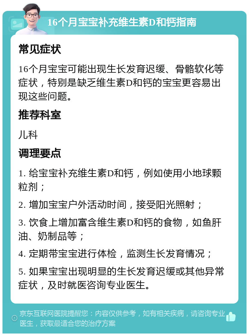 16个月宝宝补充维生素D和钙指南 常见症状 16个月宝宝可能出现生长发育迟缓、骨骼软化等症状，特别是缺乏维生素D和钙的宝宝更容易出现这些问题。 推荐科室 儿科 调理要点 1. 给宝宝补充维生素D和钙，例如使用小地球颗粒剂； 2. 增加宝宝户外活动时间，接受阳光照射； 3. 饮食上增加富含维生素D和钙的食物，如鱼肝油、奶制品等； 4. 定期带宝宝进行体检，监测生长发育情况； 5. 如果宝宝出现明显的生长发育迟缓或其他异常症状，及时就医咨询专业医生。