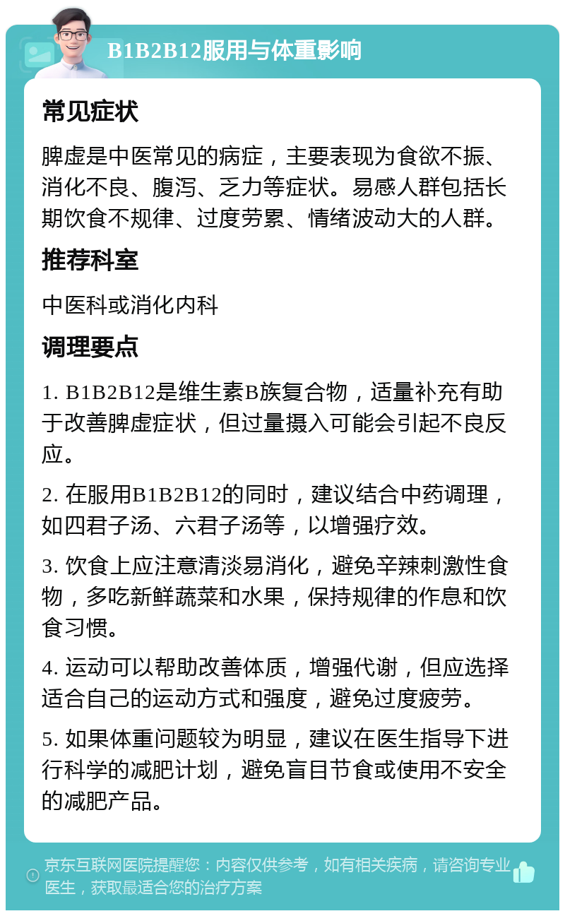 B1B2B12服用与体重影响 常见症状 脾虚是中医常见的病症，主要表现为食欲不振、消化不良、腹泻、乏力等症状。易感人群包括长期饮食不规律、过度劳累、情绪波动大的人群。 推荐科室 中医科或消化内科 调理要点 1. B1B2B12是维生素B族复合物，适量补充有助于改善脾虚症状，但过量摄入可能会引起不良反应。 2. 在服用B1B2B12的同时，建议结合中药调理，如四君子汤、六君子汤等，以增强疗效。 3. 饮食上应注意清淡易消化，避免辛辣刺激性食物，多吃新鲜蔬菜和水果，保持规律的作息和饮食习惯。 4. 运动可以帮助改善体质，增强代谢，但应选择适合自己的运动方式和强度，避免过度疲劳。 5. 如果体重问题较为明显，建议在医生指导下进行科学的减肥计划，避免盲目节食或使用不安全的减肥产品。