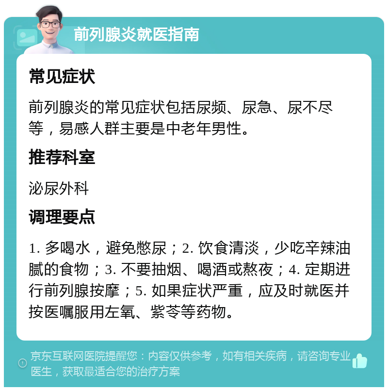 前列腺炎就医指南 常见症状 前列腺炎的常见症状包括尿频、尿急、尿不尽等，易感人群主要是中老年男性。 推荐科室 泌尿外科 调理要点 1. 多喝水，避免憋尿；2. 饮食清淡，少吃辛辣油腻的食物；3. 不要抽烟、喝酒或熬夜；4. 定期进行前列腺按摩；5. 如果症状严重，应及时就医并按医嘱服用左氧、紫苓等药物。