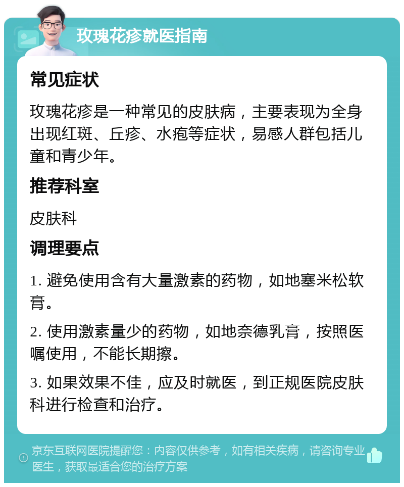 玫瑰花疹就医指南 常见症状 玫瑰花疹是一种常见的皮肤病，主要表现为全身出现红斑、丘疹、水疱等症状，易感人群包括儿童和青少年。 推荐科室 皮肤科 调理要点 1. 避免使用含有大量激素的药物，如地塞米松软膏。 2. 使用激素量少的药物，如地奈德乳膏，按照医嘱使用，不能长期擦。 3. 如果效果不佳，应及时就医，到正规医院皮肤科进行检查和治疗。