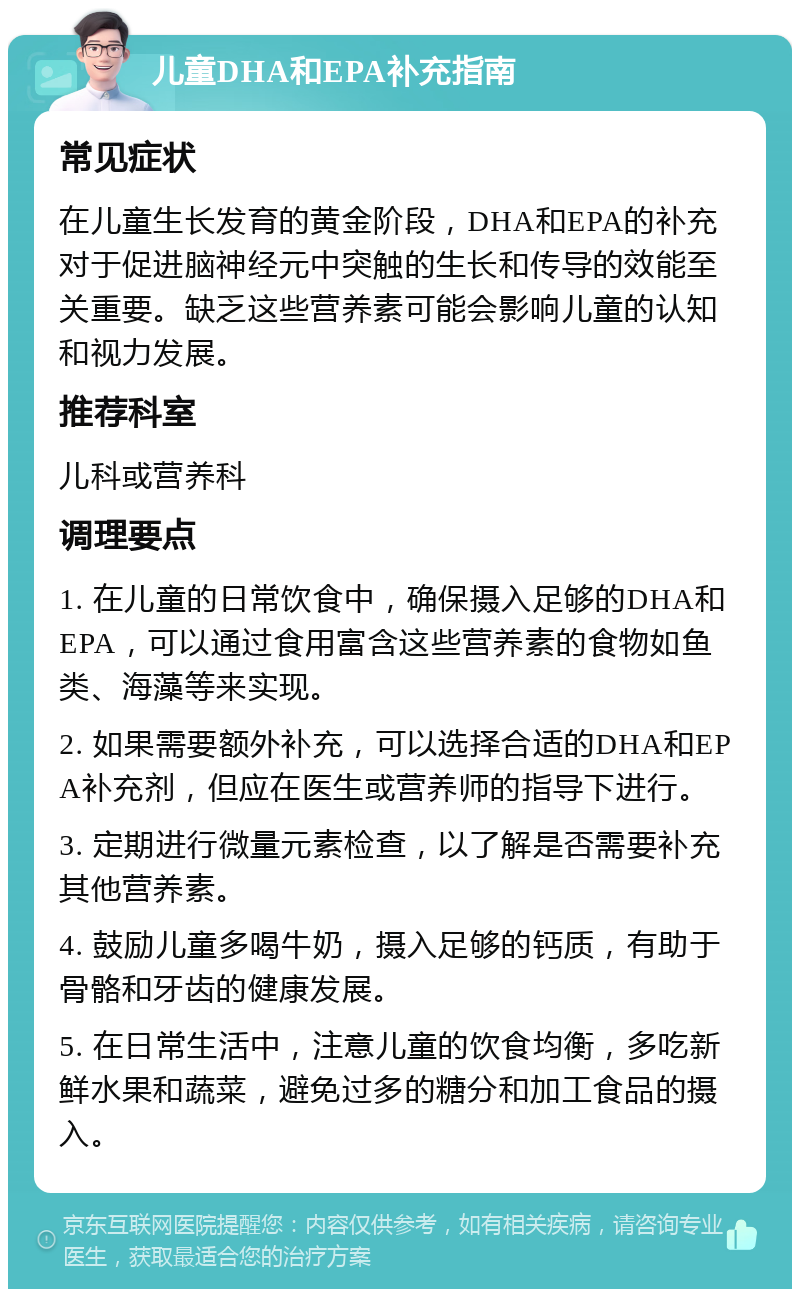 儿童DHA和EPA补充指南 常见症状 在儿童生长发育的黄金阶段，DHA和EPA的补充对于促进脑神经元中突触的生长和传导的效能至关重要。缺乏这些营养素可能会影响儿童的认知和视力发展。 推荐科室 儿科或营养科 调理要点 1. 在儿童的日常饮食中，确保摄入足够的DHA和EPA，可以通过食用富含这些营养素的食物如鱼类、海藻等来实现。 2. 如果需要额外补充，可以选择合适的DHA和EPA补充剂，但应在医生或营养师的指导下进行。 3. 定期进行微量元素检查，以了解是否需要补充其他营养素。 4. 鼓励儿童多喝牛奶，摄入足够的钙质，有助于骨骼和牙齿的健康发展。 5. 在日常生活中，注意儿童的饮食均衡，多吃新鲜水果和蔬菜，避免过多的糖分和加工食品的摄入。