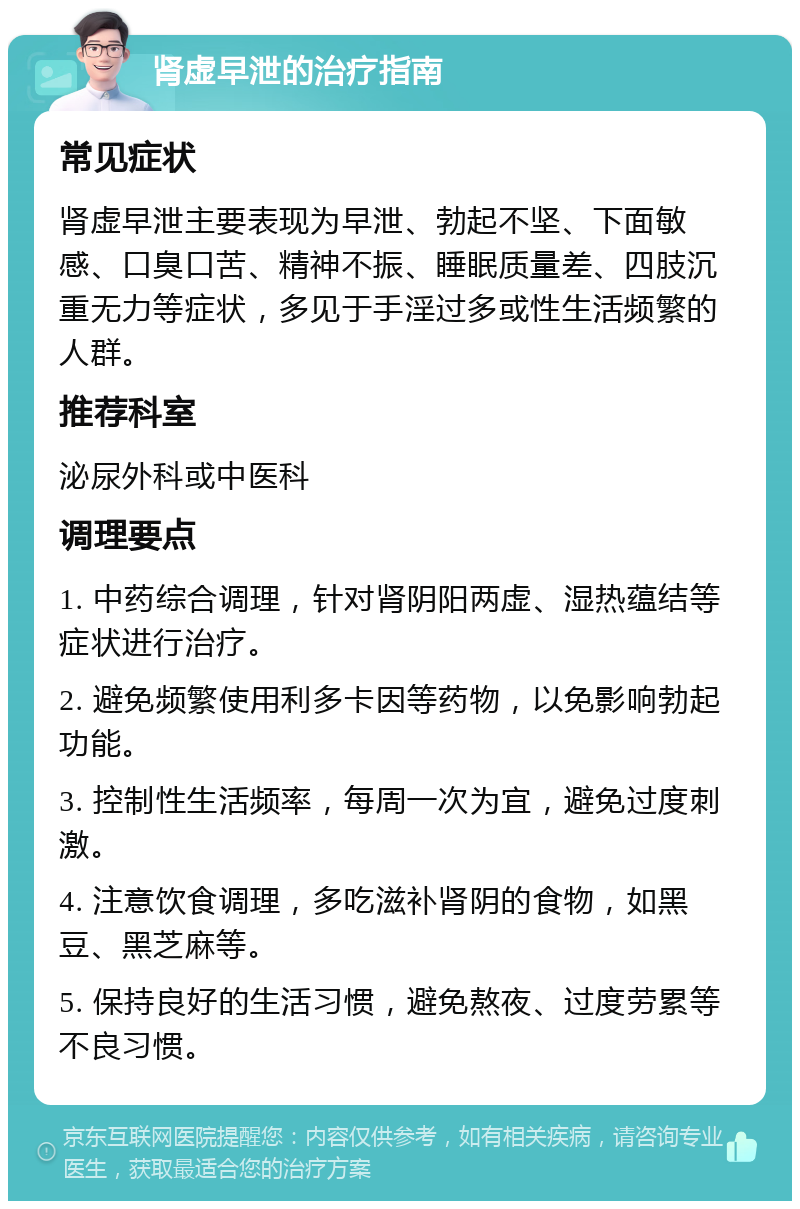 肾虚早泄的治疗指南 常见症状 肾虚早泄主要表现为早泄、勃起不坚、下面敏感、口臭口苦、精神不振、睡眠质量差、四肢沉重无力等症状，多见于手淫过多或性生活频繁的人群。 推荐科室 泌尿外科或中医科 调理要点 1. 中药综合调理，针对肾阴阳两虚、湿热蕴结等症状进行治疗。 2. 避免频繁使用利多卡因等药物，以免影响勃起功能。 3. 控制性生活频率，每周一次为宜，避免过度刺激。 4. 注意饮食调理，多吃滋补肾阴的食物，如黑豆、黑芝麻等。 5. 保持良好的生活习惯，避免熬夜、过度劳累等不良习惯。