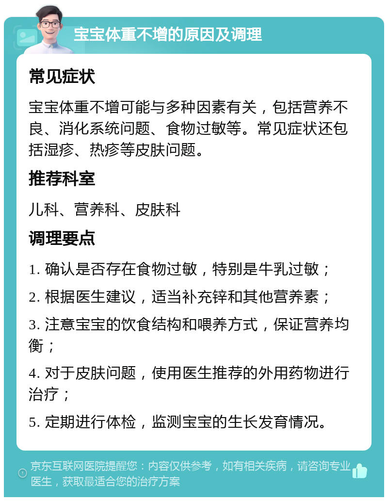 宝宝体重不增的原因及调理 常见症状 宝宝体重不增可能与多种因素有关，包括营养不良、消化系统问题、食物过敏等。常见症状还包括湿疹、热疹等皮肤问题。 推荐科室 儿科、营养科、皮肤科 调理要点 1. 确认是否存在食物过敏，特别是牛乳过敏； 2. 根据医生建议，适当补充锌和其他营养素； 3. 注意宝宝的饮食结构和喂养方式，保证营养均衡； 4. 对于皮肤问题，使用医生推荐的外用药物进行治疗； 5. 定期进行体检，监测宝宝的生长发育情况。