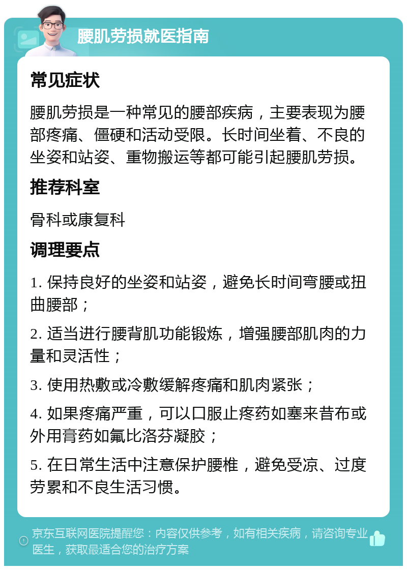 腰肌劳损就医指南 常见症状 腰肌劳损是一种常见的腰部疾病，主要表现为腰部疼痛、僵硬和活动受限。长时间坐着、不良的坐姿和站姿、重物搬运等都可能引起腰肌劳损。 推荐科室 骨科或康复科 调理要点 1. 保持良好的坐姿和站姿，避免长时间弯腰或扭曲腰部； 2. 适当进行腰背肌功能锻炼，增强腰部肌肉的力量和灵活性； 3. 使用热敷或冷敷缓解疼痛和肌肉紧张； 4. 如果疼痛严重，可以口服止疼药如塞来昔布或外用膏药如氟比洛芬凝胶； 5. 在日常生活中注意保护腰椎，避免受凉、过度劳累和不良生活习惯。