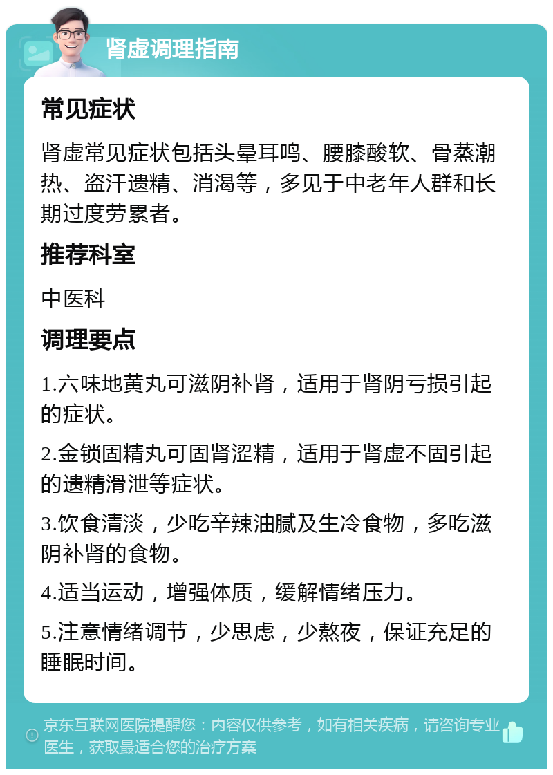 肾虚调理指南 常见症状 肾虚常见症状包括头晕耳鸣、腰膝酸软、骨蒸潮热、盗汗遗精、消渴等，多见于中老年人群和长期过度劳累者。 推荐科室 中医科 调理要点 1.六味地黄丸可滋阴补肾，适用于肾阴亏损引起的症状。 2.金锁固精丸可固肾涩精，适用于肾虚不固引起的遗精滑泄等症状。 3.饮食清淡，少吃辛辣油腻及生冷食物，多吃滋阴补肾的食物。 4.适当运动，增强体质，缓解情绪压力。 5.注意情绪调节，少思虑，少熬夜，保证充足的睡眠时间。