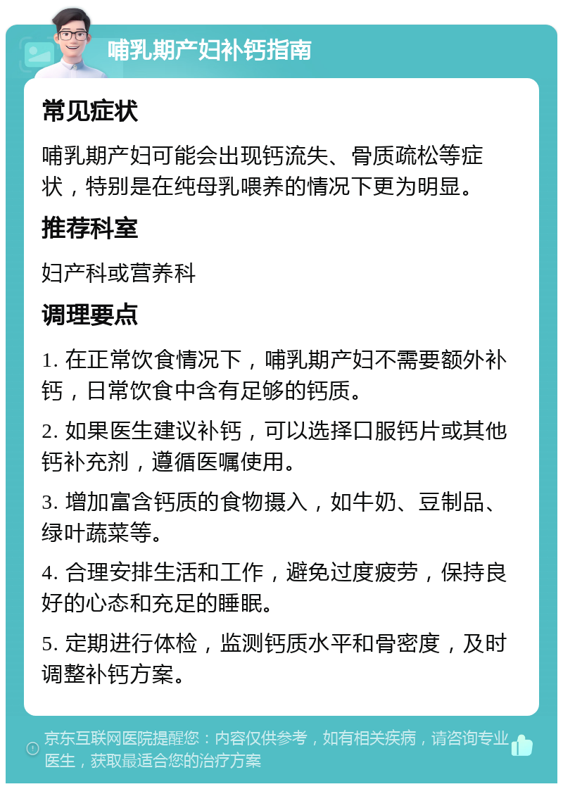 哺乳期产妇补钙指南 常见症状 哺乳期产妇可能会出现钙流失、骨质疏松等症状，特别是在纯母乳喂养的情况下更为明显。 推荐科室 妇产科或营养科 调理要点 1. 在正常饮食情况下，哺乳期产妇不需要额外补钙，日常饮食中含有足够的钙质。 2. 如果医生建议补钙，可以选择口服钙片或其他钙补充剂，遵循医嘱使用。 3. 增加富含钙质的食物摄入，如牛奶、豆制品、绿叶蔬菜等。 4. 合理安排生活和工作，避免过度疲劳，保持良好的心态和充足的睡眠。 5. 定期进行体检，监测钙质水平和骨密度，及时调整补钙方案。