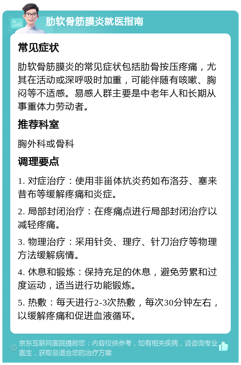 肋软骨筋膜炎就医指南 常见症状 肋软骨筋膜炎的常见症状包括肋骨按压疼痛，尤其在活动或深呼吸时加重，可能伴随有咳嗽、胸闷等不适感。易感人群主要是中老年人和长期从事重体力劳动者。 推荐科室 胸外科或骨科 调理要点 1. 对症治疗：使用非甾体抗炎药如布洛芬、塞来昔布等缓解疼痛和炎症。 2. 局部封闭治疗：在疼痛点进行局部封闭治疗以减轻疼痛。 3. 物理治疗：采用针灸、理疗、针刀治疗等物理方法缓解病情。 4. 休息和锻炼：保持充足的休息，避免劳累和过度运动，适当进行功能锻炼。 5. 热敷：每天进行2-3次热敷，每次30分钟左右，以缓解疼痛和促进血液循环。