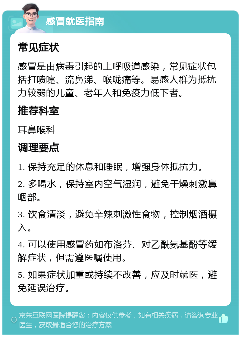 感冒就医指南 常见症状 感冒是由病毒引起的上呼吸道感染，常见症状包括打喷嚏、流鼻涕、喉咙痛等。易感人群为抵抗力较弱的儿童、老年人和免疫力低下者。 推荐科室 耳鼻喉科 调理要点 1. 保持充足的休息和睡眠，增强身体抵抗力。 2. 多喝水，保持室内空气湿润，避免干燥刺激鼻咽部。 3. 饮食清淡，避免辛辣刺激性食物，控制烟酒摄入。 4. 可以使用感冒药如布洛芬、对乙酰氨基酚等缓解症状，但需遵医嘱使用。 5. 如果症状加重或持续不改善，应及时就医，避免延误治疗。