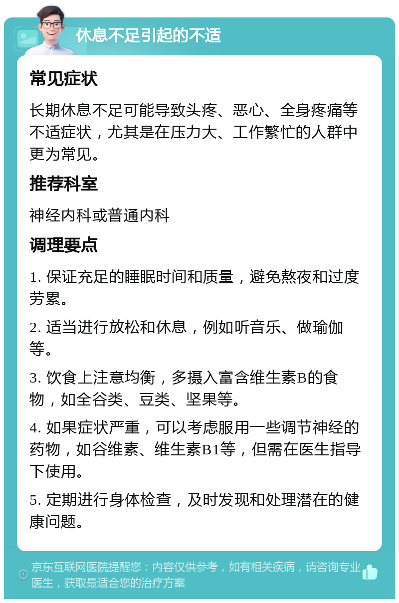 休息不足引起的不适 常见症状 长期休息不足可能导致头疼、恶心、全身疼痛等不适症状，尤其是在压力大、工作繁忙的人群中更为常见。 推荐科室 神经内科或普通内科 调理要点 1. 保证充足的睡眠时间和质量，避免熬夜和过度劳累。 2. 适当进行放松和休息，例如听音乐、做瑜伽等。 3. 饮食上注意均衡，多摄入富含维生素B的食物，如全谷类、豆类、坚果等。 4. 如果症状严重，可以考虑服用一些调节神经的药物，如谷维素、维生素B1等，但需在医生指导下使用。 5. 定期进行身体检查，及时发现和处理潜在的健康问题。