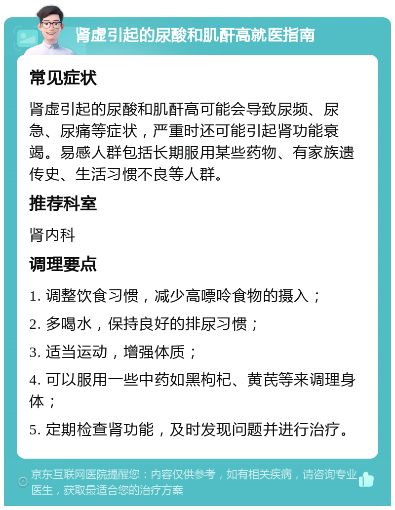 肾虚引起的尿酸和肌酐高就医指南 常见症状 肾虚引起的尿酸和肌酐高可能会导致尿频、尿急、尿痛等症状，严重时还可能引起肾功能衰竭。易感人群包括长期服用某些药物、有家族遗传史、生活习惯不良等人群。 推荐科室 肾内科 调理要点 1. 调整饮食习惯，减少高嘌呤食物的摄入； 2. 多喝水，保持良好的排尿习惯； 3. 适当运动，增强体质； 4. 可以服用一些中药如黑枸杞、黄芪等来调理身体； 5. 定期检查肾功能，及时发现问题并进行治疗。