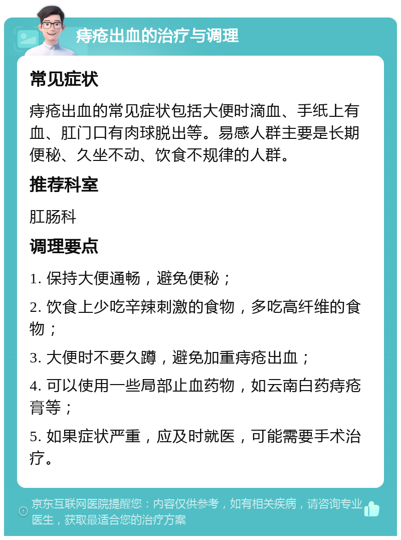 痔疮出血的治疗与调理 常见症状 痔疮出血的常见症状包括大便时滴血、手纸上有血、肛门口有肉球脱出等。易感人群主要是长期便秘、久坐不动、饮食不规律的人群。 推荐科室 肛肠科 调理要点 1. 保持大便通畅，避免便秘； 2. 饮食上少吃辛辣刺激的食物，多吃高纤维的食物； 3. 大便时不要久蹲，避免加重痔疮出血； 4. 可以使用一些局部止血药物，如云南白药痔疮膏等； 5. 如果症状严重，应及时就医，可能需要手术治疗。