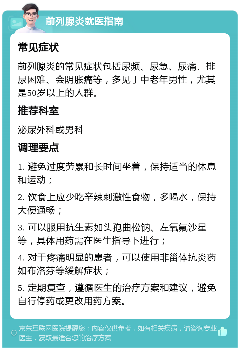 前列腺炎就医指南 常见症状 前列腺炎的常见症状包括尿频、尿急、尿痛、排尿困难、会阴胀痛等，多见于中老年男性，尤其是50岁以上的人群。 推荐科室 泌尿外科或男科 调理要点 1. 避免过度劳累和长时间坐着，保持适当的休息和运动； 2. 饮食上应少吃辛辣刺激性食物，多喝水，保持大便通畅； 3. 可以服用抗生素如头孢曲松钠、左氧氟沙星等，具体用药需在医生指导下进行； 4. 对于疼痛明显的患者，可以使用非甾体抗炎药如布洛芬等缓解症状； 5. 定期复查，遵循医生的治疗方案和建议，避免自行停药或更改用药方案。