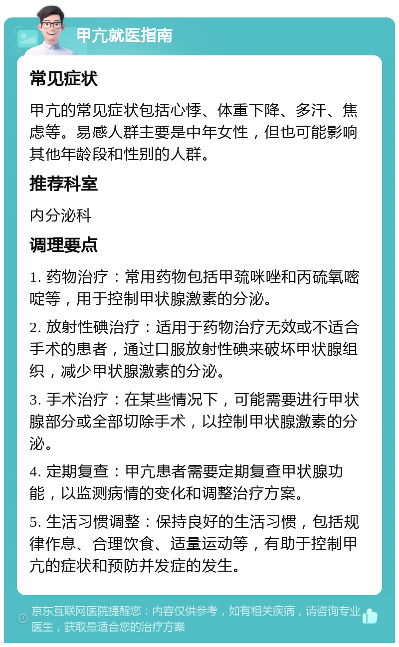 甲亢就医指南 常见症状 甲亢的常见症状包括心悸、体重下降、多汗、焦虑等。易感人群主要是中年女性，但也可能影响其他年龄段和性别的人群。 推荐科室 内分泌科 调理要点 1. 药物治疗：常用药物包括甲巯咪唑和丙硫氧嘧啶等，用于控制甲状腺激素的分泌。 2. 放射性碘治疗：适用于药物治疗无效或不适合手术的患者，通过口服放射性碘来破坏甲状腺组织，减少甲状腺激素的分泌。 3. 手术治疗：在某些情况下，可能需要进行甲状腺部分或全部切除手术，以控制甲状腺激素的分泌。 4. 定期复查：甲亢患者需要定期复查甲状腺功能，以监测病情的变化和调整治疗方案。 5. 生活习惯调整：保持良好的生活习惯，包括规律作息、合理饮食、适量运动等，有助于控制甲亢的症状和预防并发症的发生。