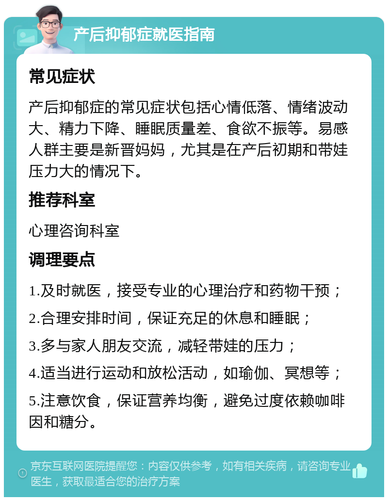 产后抑郁症就医指南 常见症状 产后抑郁症的常见症状包括心情低落、情绪波动大、精力下降、睡眠质量差、食欲不振等。易感人群主要是新晋妈妈，尤其是在产后初期和带娃压力大的情况下。 推荐科室 心理咨询科室 调理要点 1.及时就医，接受专业的心理治疗和药物干预； 2.合理安排时间，保证充足的休息和睡眠； 3.多与家人朋友交流，减轻带娃的压力； 4.适当进行运动和放松活动，如瑜伽、冥想等； 5.注意饮食，保证营养均衡，避免过度依赖咖啡因和糖分。