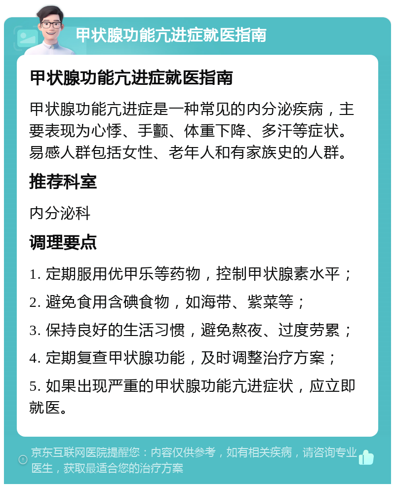 甲状腺功能亢进症就医指南 甲状腺功能亢进症就医指南 甲状腺功能亢进症是一种常见的内分泌疾病，主要表现为心悸、手颤、体重下降、多汗等症状。易感人群包括女性、老年人和有家族史的人群。 推荐科室 内分泌科 调理要点 1. 定期服用优甲乐等药物，控制甲状腺素水平； 2. 避免食用含碘食物，如海带、紫菜等； 3. 保持良好的生活习惯，避免熬夜、过度劳累； 4. 定期复查甲状腺功能，及时调整治疗方案； 5. 如果出现严重的甲状腺功能亢进症状，应立即就医。