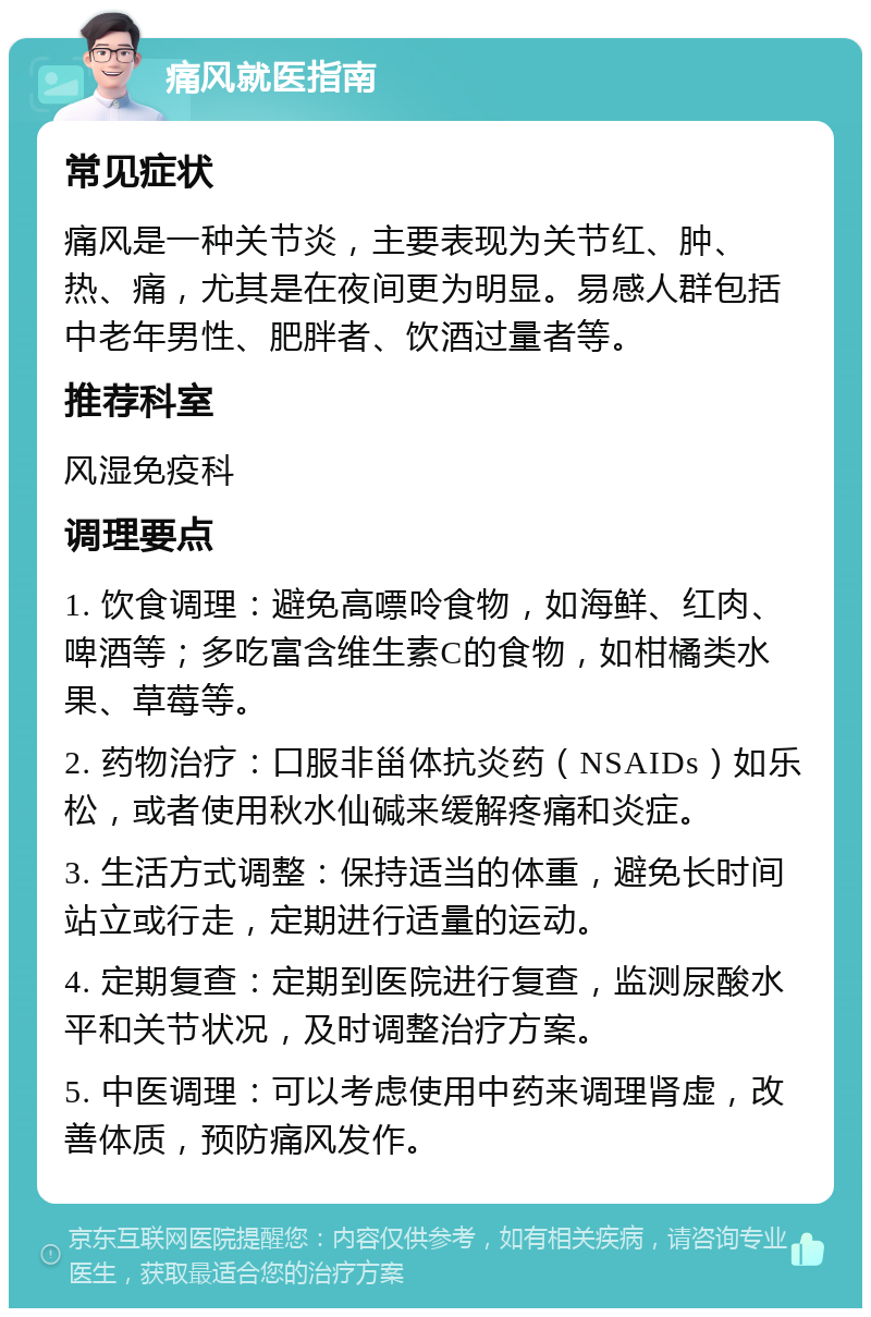 痛风就医指南 常见症状 痛风是一种关节炎，主要表现为关节红、肿、热、痛，尤其是在夜间更为明显。易感人群包括中老年男性、肥胖者、饮酒过量者等。 推荐科室 风湿免疫科 调理要点 1. 饮食调理：避免高嘌呤食物，如海鲜、红肉、啤酒等；多吃富含维生素C的食物，如柑橘类水果、草莓等。 2. 药物治疗：口服非甾体抗炎药（NSAIDs）如乐松，或者使用秋水仙碱来缓解疼痛和炎症。 3. 生活方式调整：保持适当的体重，避免长时间站立或行走，定期进行适量的运动。 4. 定期复查：定期到医院进行复查，监测尿酸水平和关节状况，及时调整治疗方案。 5. 中医调理：可以考虑使用中药来调理肾虚，改善体质，预防痛风发作。