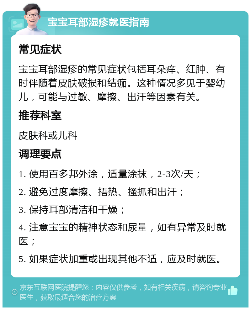 宝宝耳部湿疹就医指南 常见症状 宝宝耳部湿疹的常见症状包括耳朵痒、红肿、有时伴随着皮肤破损和结痂。这种情况多见于婴幼儿，可能与过敏、摩擦、出汗等因素有关。 推荐科室 皮肤科或儿科 调理要点 1. 使用百多邦外涂，适量涂抹，2-3次/天； 2. 避免过度摩擦、捂热、搔抓和出汗； 3. 保持耳部清洁和干燥； 4. 注意宝宝的精神状态和尿量，如有异常及时就医； 5. 如果症状加重或出现其他不适，应及时就医。